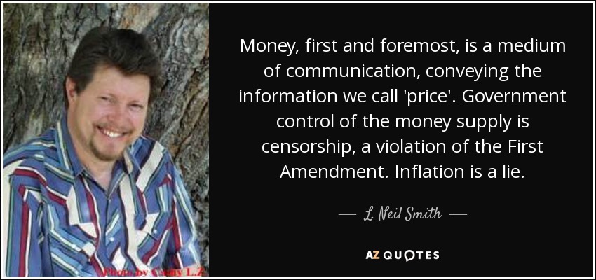 Money, first and foremost, is a medium of communication, conveying the information we call 'price'. Government control of the money supply is censorship, a violation of the First Amendment. Inflation is a lie. - L. Neil Smith