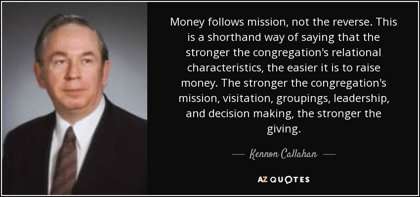 Money follows mission, not the reverse. This is a shorthand way of saying that the stronger the congregation's relational characteristics, the easier it is to raise money. The stronger the congregation's mission, visitation, groupings, leadership, and decision making, the stronger the giving. - Kennon Callahan