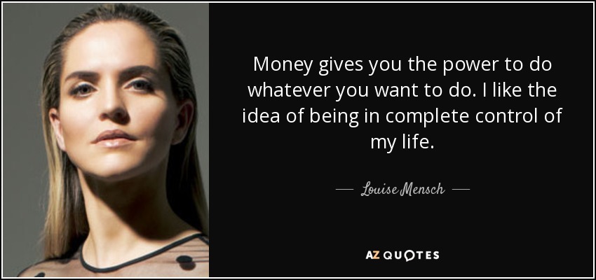 Money gives you the power to do whatever you want to do. I like the idea of being in complete control of my life. - Louise Mensch
