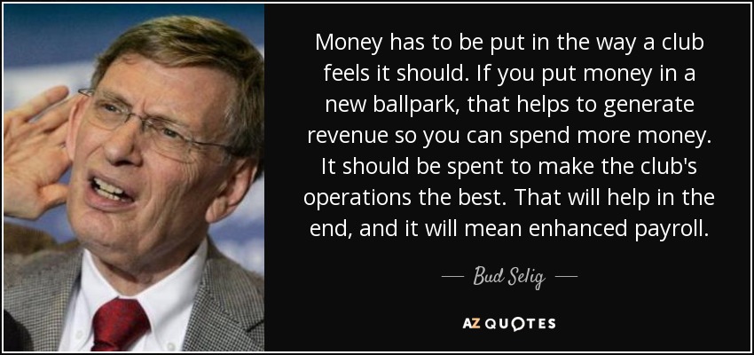 Money has to be put in the way a club feels it should. If you put money in a new ballpark, that helps to generate revenue so you can spend more money. It should be spent to make the club's operations the best. That will help in the end, and it will mean enhanced payroll. - Bud Selig