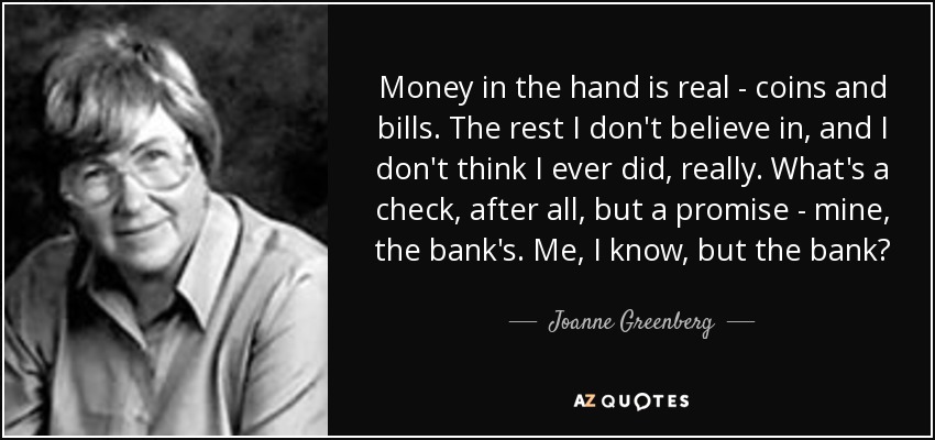 Money in the hand is real - coins and bills. The rest I don't believe in, and I don't think I ever did, really. What's a check, after all, but a promise - mine, the bank's. Me, I know, but the bank? - Joanne Greenberg