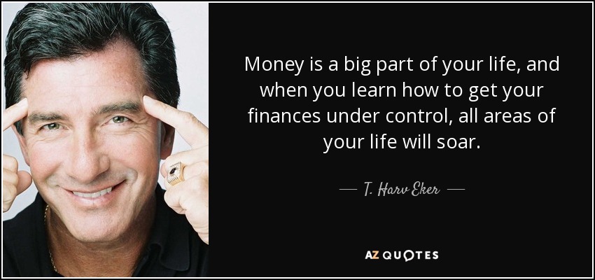 Money is a big part of your life, and when you learn how to get your finances under control, all areas of your life will soar. - T. Harv Eker