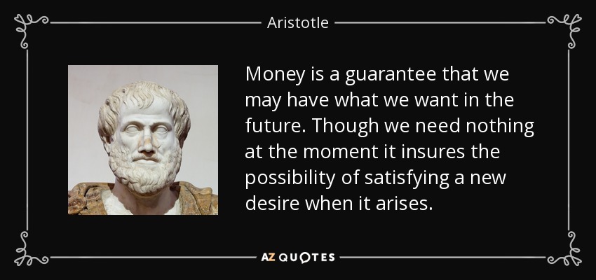 Money is a guarantee that we may have what we want in the future. Though we need nothing at the moment it insures the possibility of satisfying a new desire when it arises. - Aristotle
