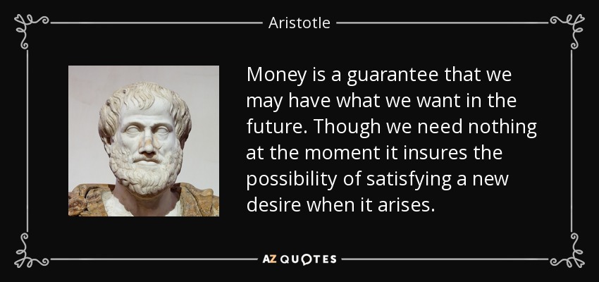 Money is a guarantee that we may have what we want in the future. Though we need nothing at the moment it insures the possibility of satisfying a new desire when it arises. - Aristotle