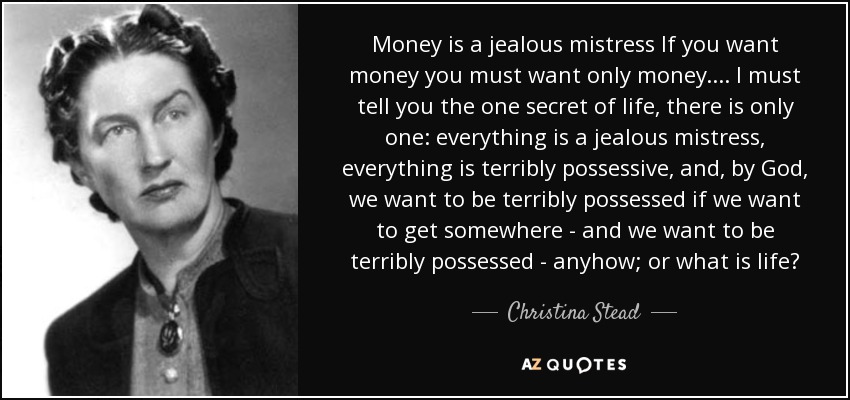 Money is a jealous mistress If you want money you must want only money. ... I must tell you the one secret of life, there is only one: everything is a jealous mistress, everything is terribly possessive, and, by God, we want to be terribly possessed if we want to get somewhere - and we want to be terribly possessed - anyhow; or what is life? - Christina Stead