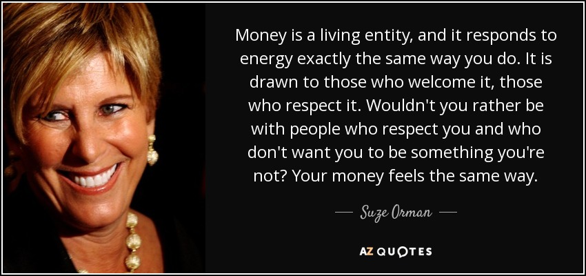 Money is a living entity, and it responds to energy exactly the same way you do. It is drawn to those who welcome it, those who respect it. Wouldn't you rather be with people who respect you and who don't want you to be something you're not? Your money feels the same way. - Suze Orman