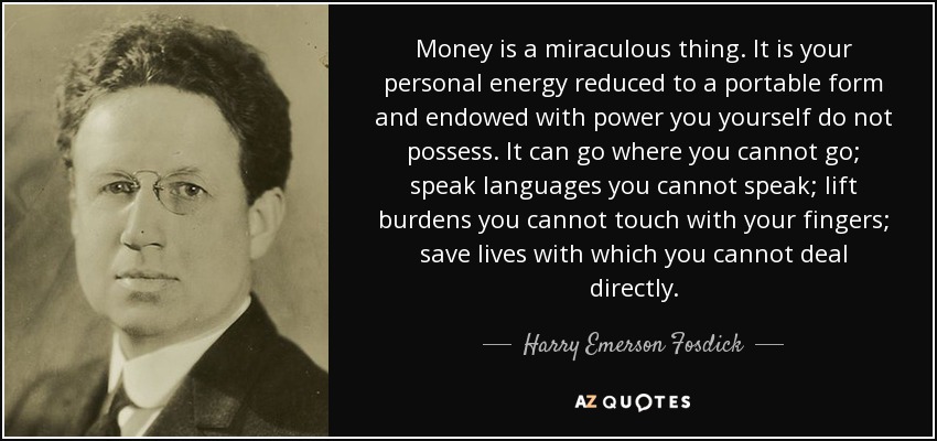 Money is a miraculous thing. It is your personal energy reduced to a portable form and endowed with power you yourself do not possess. It can go where you cannot go; speak languages you cannot speak; lift burdens you cannot touch with your fingers; save lives with which you cannot deal directly. - Harry Emerson Fosdick