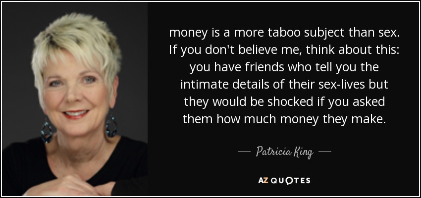 money is a more taboo subject than sex. If you don't believe me, think about this: you have friends who tell you the intimate details of their sex-lives but they would be shocked if you asked them how much money they make. - Patricia King