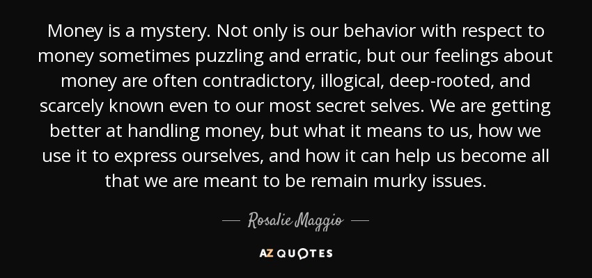 Money is a mystery. Not only is our behavior with respect to money sometimes puzzling and erratic, but our feelings about money are often contradictory, illogical, deep-rooted, and scarcely known even to our most secret selves. We are getting better at handling money, but what it means to us, how we use it to express ourselves, and how it can help us become all that we are meant to be remain murky issues. - Rosalie Maggio