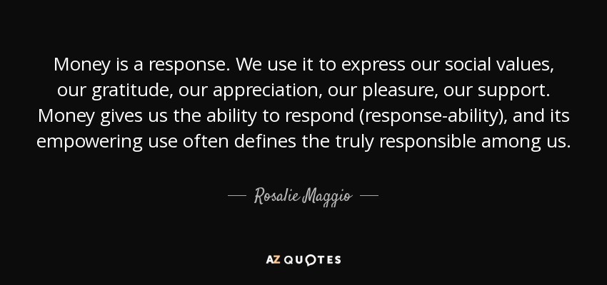 Money is a response. We use it to express our social values, our gratitude, our appreciation, our pleasure, our support. Money gives us the ability to respond (response-ability), and its empowering use often defines the truly responsible among us. - Rosalie Maggio