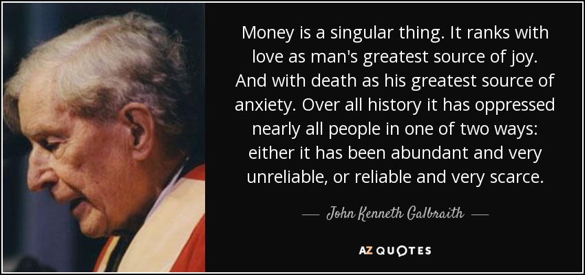 Money is a singular thing. It ranks with love as man's greatest source of joy. And with death as his greatest source of anxiety. Over all history it has oppressed nearly all people in one of two ways: either it has been abundant and very unreliable, or reliable and very scarce. - John Kenneth Galbraith