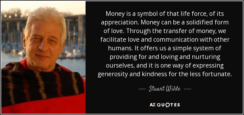 Money is a symbol of that life force, of its appreciation. Money can be a solidified form of love. Through the transfer of money, we facilitate love and communication with other humans. It offers us a simple system of providing for and loving and nurturing ourselves, and it is one way of expressing generosity and kindness for the less fortunate. - Stuart Wilde