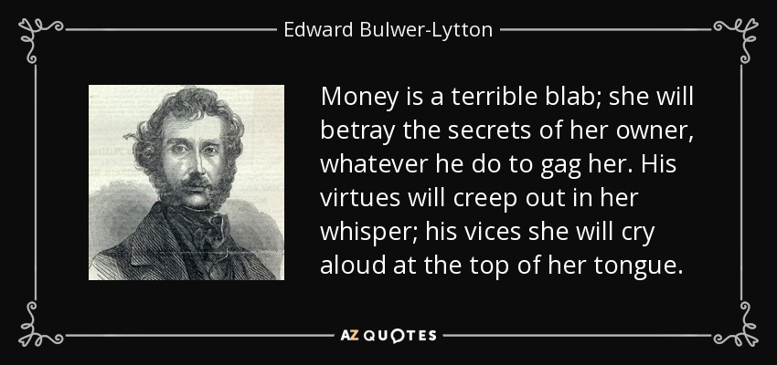 Money is a terrible blab; she will betray the secrets of her owner, whatever he do to gag her. His virtues will creep out in her whisper; his vices she will cry aloud at the top of her tongue. - Edward Bulwer-Lytton, 1st Baron Lytton