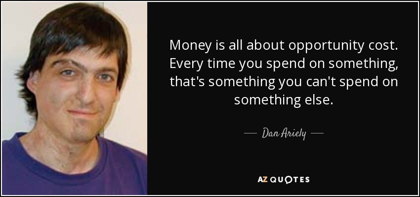 Money is all about opportunity cost. Every time you spend on something, that's something you can't spend on something else. - Dan Ariely