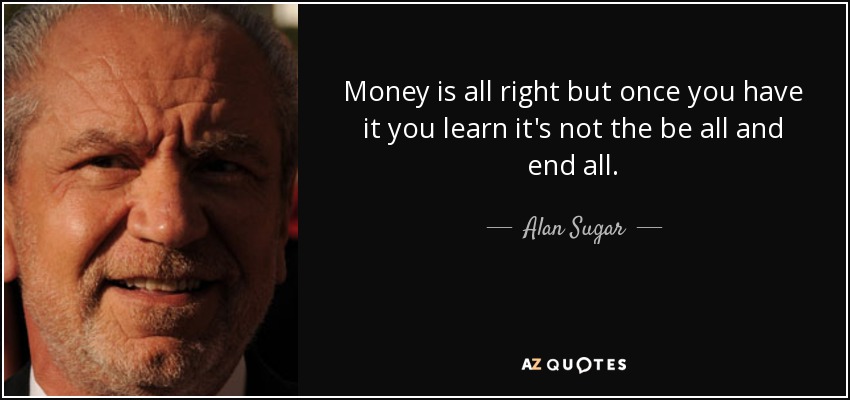 Money is all right but once you have it you learn it's not the be all and end all. - Alan Sugar