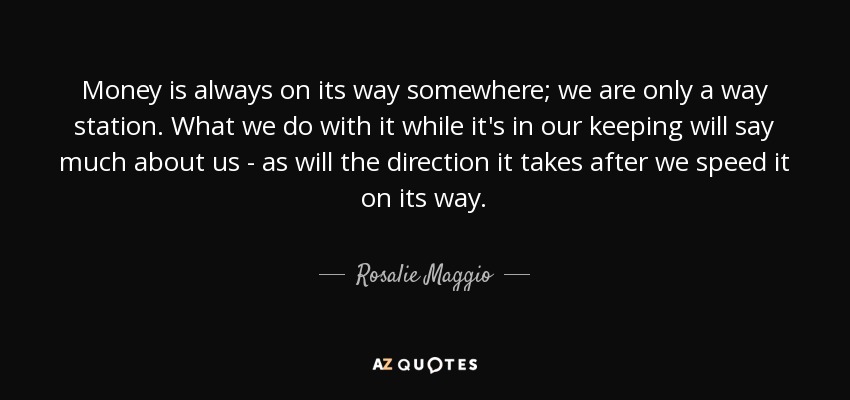 Money is always on its way somewhere; we are only a way station. What we do with it while it's in our keeping will say much about us - as will the direction it takes after we speed it on its way. - Rosalie Maggio