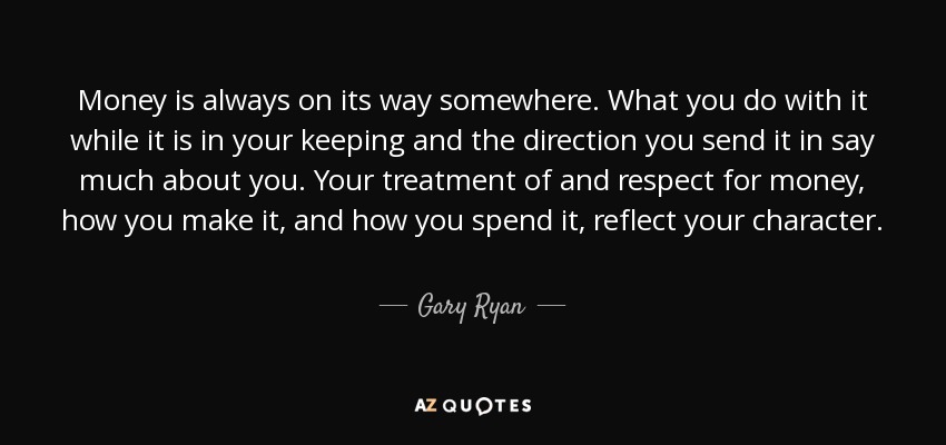 Money is always on its way somewhere. What you do with it while it is in your keeping and the direction you send it in say much about you. Your treatment of and respect for money, how you make it, and how you spend it, reflect your character. - Gary Ryan