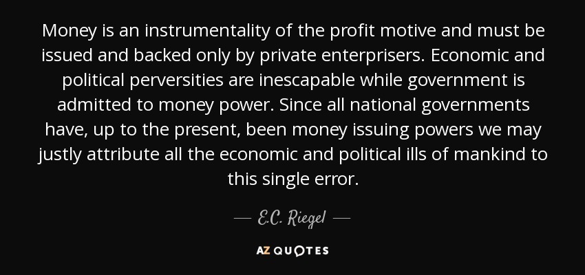 Money is an instrumentality of the profit motive and must be issued and backed only by private enterprisers. Economic and political perversities are inescapable while government is admitted to money power. Since all national governments have, up to the present, been money issuing powers we may justly attribute all the economic and political ills of mankind to this single error. - E.C. Riegel