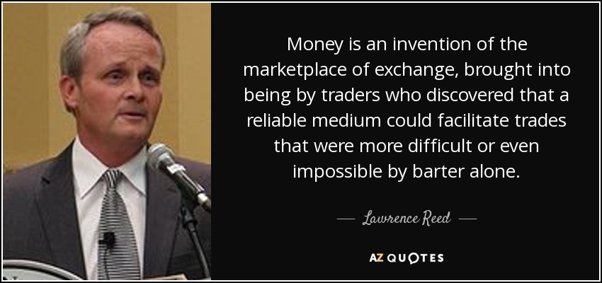 Money is an invention of the marketplace of exchange, brought into being by traders who discovered that a reliable medium could facilitate trades that were more difficult or even impossible by barter alone. - Lawrence Reed