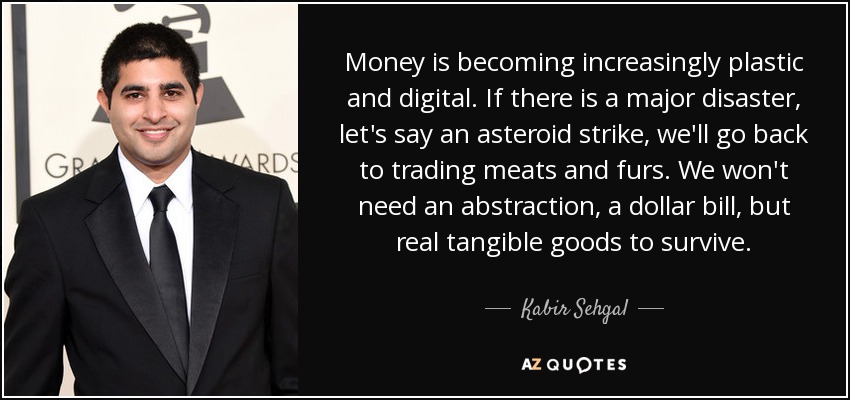 Money is becoming increasingly plastic and digital. If there is a major disaster, let's say an asteroid strike, we'll go back to trading meats and furs. We won't need an abstraction, a dollar bill, but real tangible goods to survive. - Kabir Sehgal