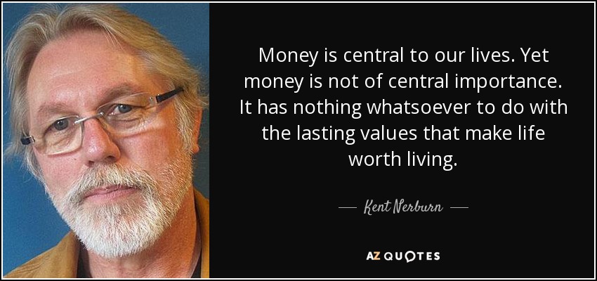 Money is central to our lives. Yet money is not of central importance. It has nothing whatsoever to do with the lasting values that make life worth living. - Kent Nerburn