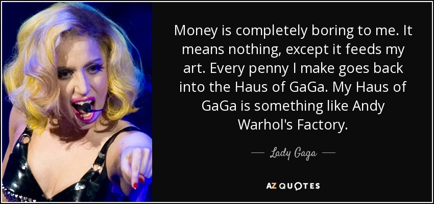 Money is completely boring to me. It means nothing, except it feeds my art. Every penny I make goes back into the Haus of GaGa. My Haus of GaGa is something like Andy Warhol's Factory. - Lady Gaga