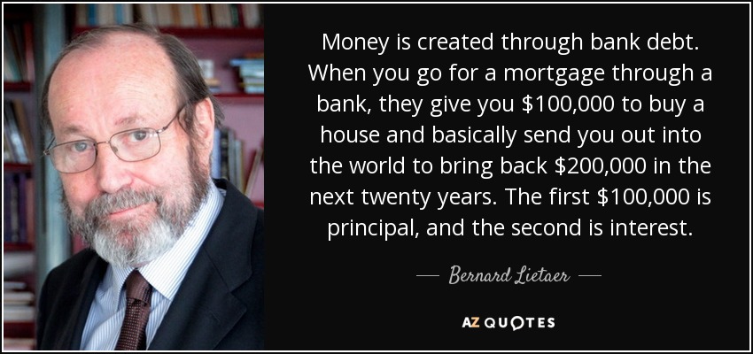 Money is created through bank debt. When you go for a mortgage through a bank, they give you $100,000 to buy a house and basically send you out into the world to bring back $200,000 in the next twenty years. The first $100,000 is principal, and the second is interest. - Bernard Lietaer