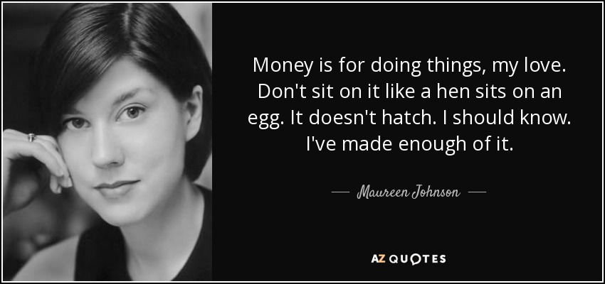 Money is for doing things, my love. Don't sit on it like a hen sits on an egg. It doesn't hatch. I should know. I've made enough of it. - Maureen Johnson
