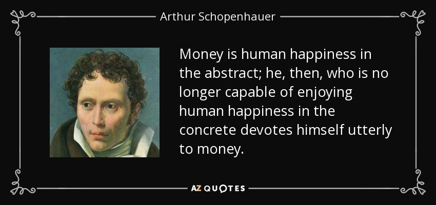 Money is human happiness in the abstract; he, then, who is no longer capable of enjoying human happiness in the concrete devotes himself utterly to money. - Arthur Schopenhauer