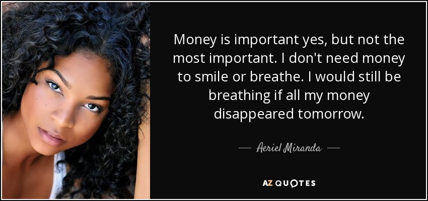Money is important yes, but not the most important. I don't need money to smile or breathe. I would still be breathing if all my money disappeared tomorrow. - Aeriel Miranda