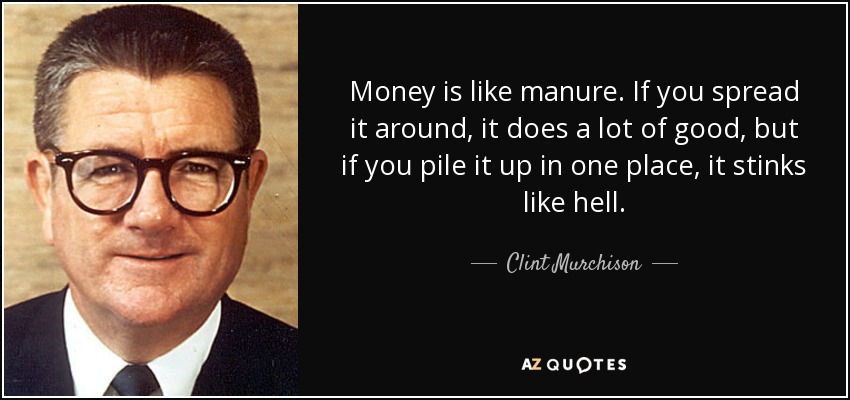 Money is like manure. If you spread it around, it does a lot of good, but if you pile it up in one place, it stinks like hell. - Clint Murchison, Jr.