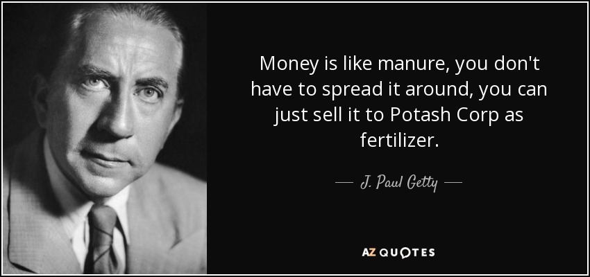 Money is like manure, you don't have to spread it around, you can just sell it to Potash Corp as fertilizer. - J. Paul Getty