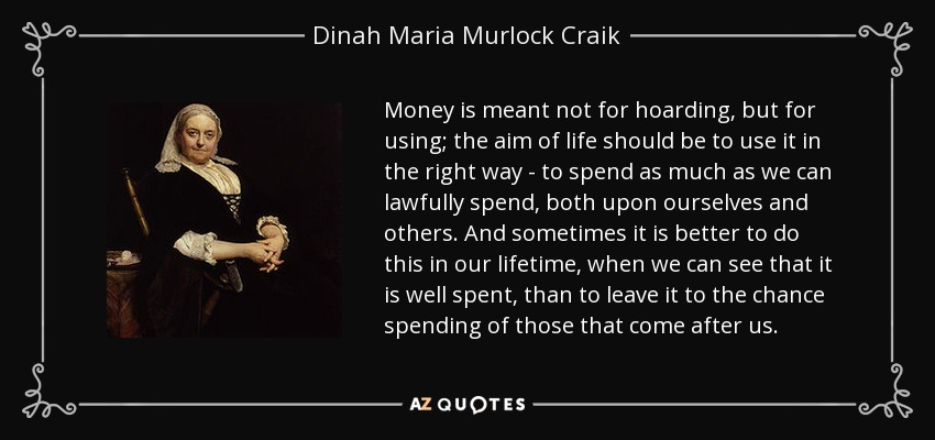 Money is meant not for hoarding, but for using; the aim of life should be to use it in the right way - to spend as much as we can lawfully spend, both upon ourselves and others. And sometimes it is better to do this in our lifetime, when we can see that it is well spent, than to leave it to the chance spending of those that come after us. - Dinah Maria Murlock Craik
