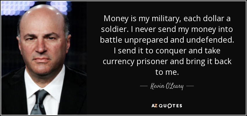 Money is my military, each dollar a soldier. I never send my money into battle unprepared and undefended. I send it to conquer and take currency prisoner and bring it back to me. - Kevin O'Leary