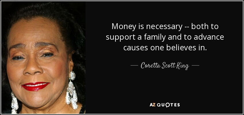 Money is necessary -- both to support a family and to advance causes one believes in. - Coretta Scott King