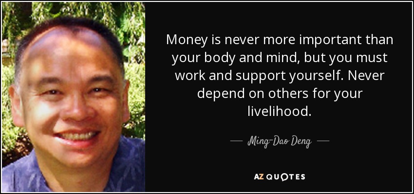 Money is never more important than your body and mind, but you must work and support yourself. Never depend on others for your livelihood. - Ming-Dao Deng