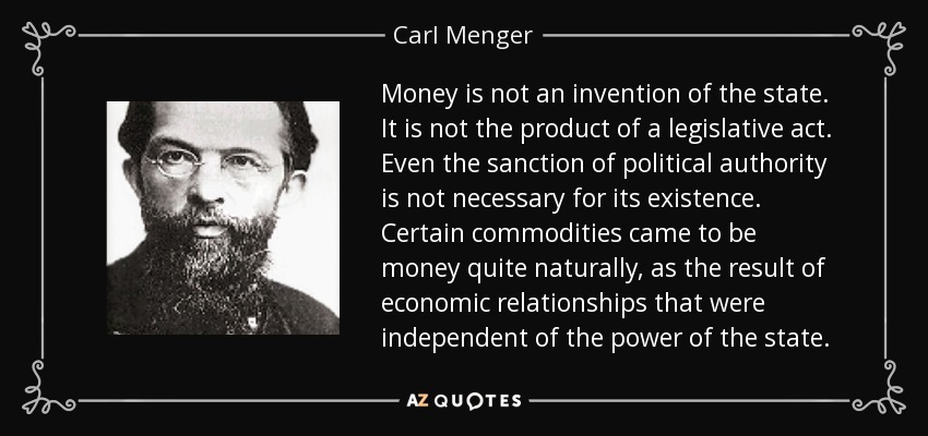 Money is not an invention of the state. It is not the product of a legislative act. Even the sanction of political authority is not necessary for its existence. Certain commodities came to be money quite naturally, as the result of economic relationships that were independent of the power of the state. - Carl Menger