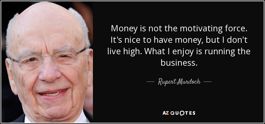 Money is not the motivating force. It's nice to have money, but I don't live high. What I enjoy is running the business. - Rupert Murdoch