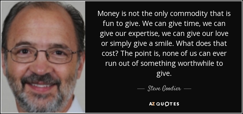 Money is not the only commodity that is fun to give. We can give time, we can give our expertise, we can give our love or simply give a smile. What does that cost? The point is, none of us can ever run out of something worthwhile to give. - Steve Goodier