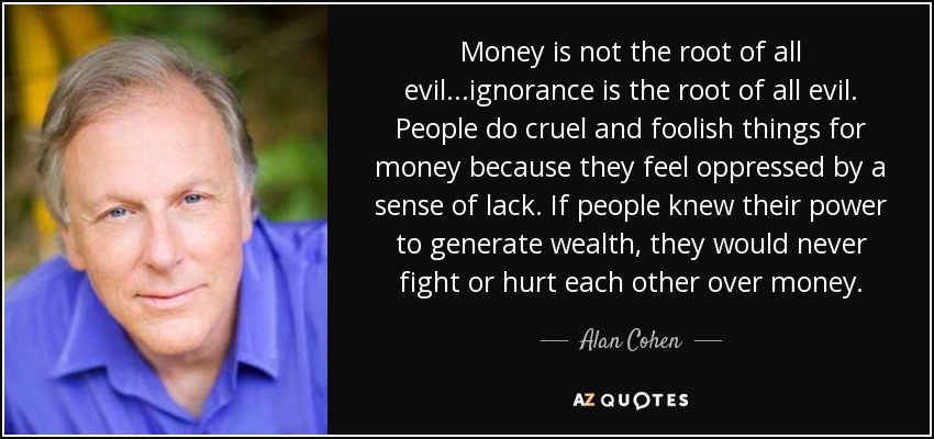 Money is not the root of all evil...ignorance is the root of all evil. People do cruel and foolish things for money because they feel oppressed by a sense of lack. If people knew their power to generate wealth, they would never fight or hurt each other over money. - Alan Cohen