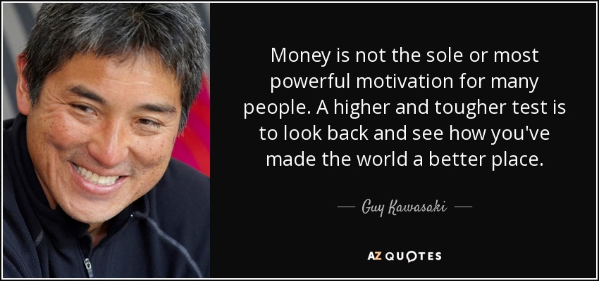 Money is not the sole or most powerful motivation for many people. A higher and tougher test is to look back and see how you've made the world a better place. - Guy Kawasaki