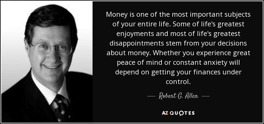 Money is one of the most important subjects of your entire life. Some of life's greatest enjoyments and most of life's greatest disappointments stem from your decisions about money. Whether you experience great peace of mind or constant anxiety will depend on getting your finances under control. - Robert G. Allen