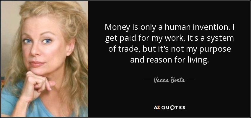 Money is only a human invention. I get paid for my work, it's a system of trade, but it's not my purpose and reason for living. - Vanna Bonta