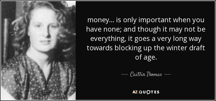 money ... is only important when you have none; and though it may not be everything, it goes a very long way towards blocking up the winter draft of age. - Caitlin Thomas