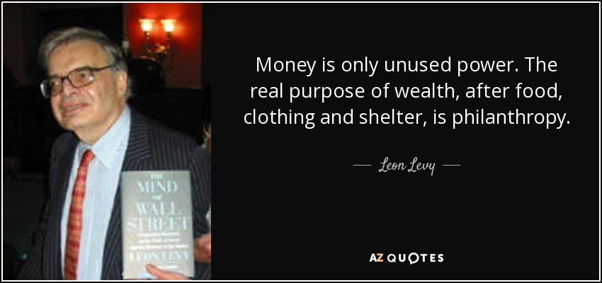 Money is only unused power. The real purpose of wealth, after food, clothing and shelter, is philanthropy. - Leon Levy