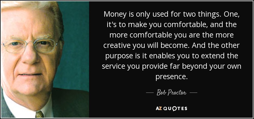 Money is only used for two things. One, it's to make you comfortable, and the more comfortable you are the more creative you will become. And the other purpose is it enables you to extend the service you provide far beyond your own presence. - Bob Proctor