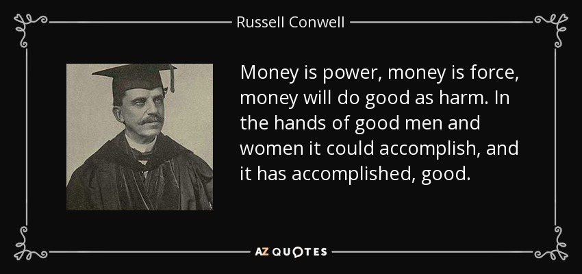 Money is power, money is force, money will do good as harm. In the hands of good men and women it could accomplish, and it has accomplished, good. - Russell Conwell