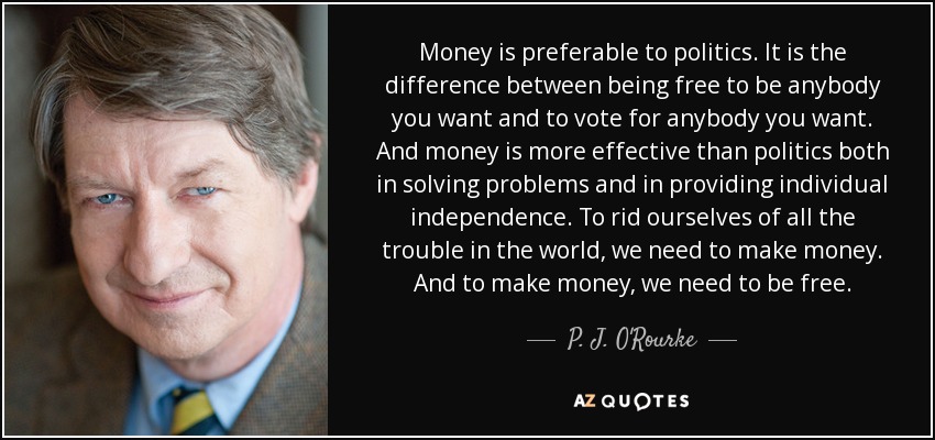 Money is preferable to politics. It is the difference between being free to be anybody you want and to vote for anybody you want. And money is more effective than politics both in solving problems and in providing individual independence. To rid ourselves of all the trouble in the world, we need to make money. And to make money, we need to be free. - P. J. O'Rourke