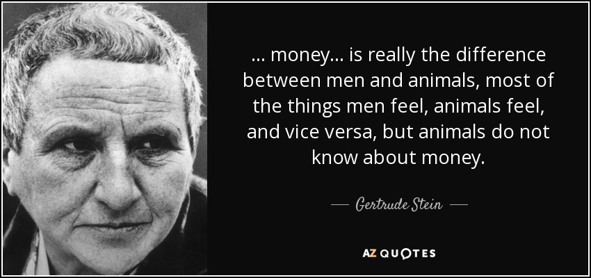 . . . money . . . is really the difference between men and animals, most of the things men feel, animals feel, and vice versa, but animals do not know about money. - Gertrude Stein
