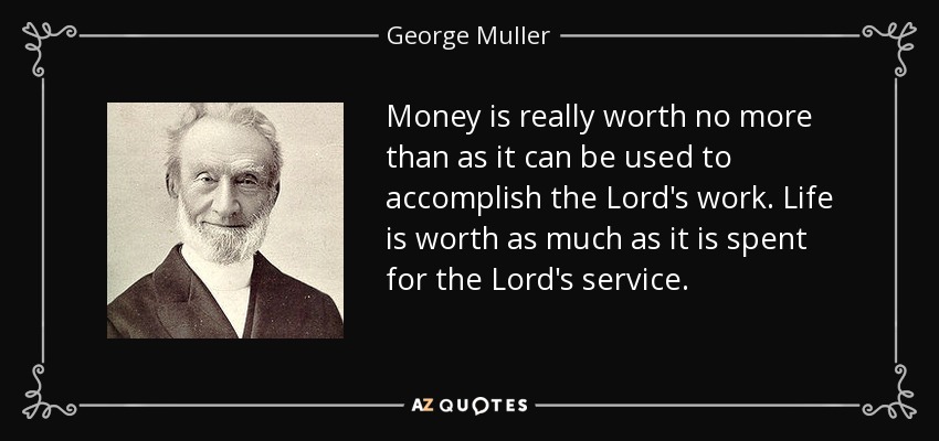 Money is really worth no more than as it can be used to accomplish the Lord's work. Life is worth as much as it is spent for the Lord's service. - George Muller